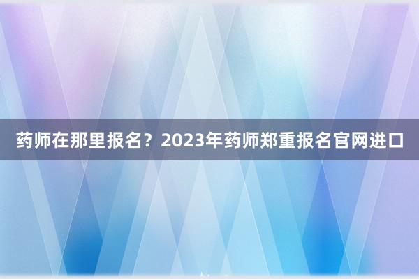 药师在那里报名？2023年药师郑重报名官网进口