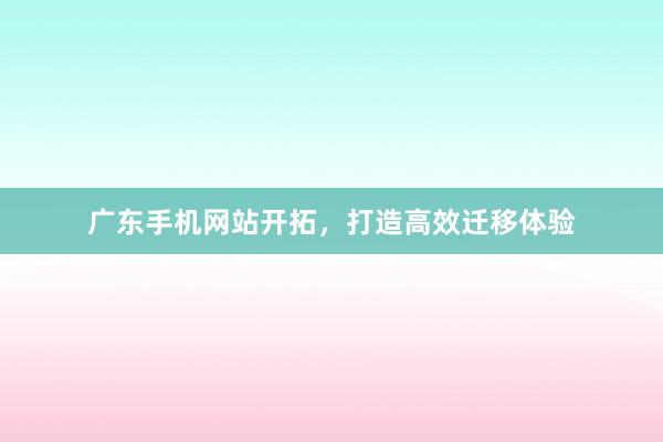 广东手机网站开拓，打造高效迁移体验