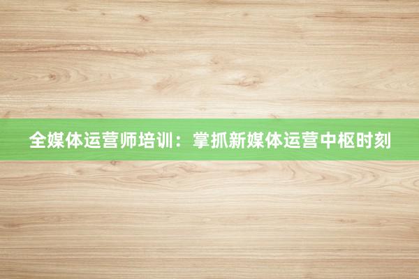 全媒体运营师培训：掌抓新媒体运营中枢时刻