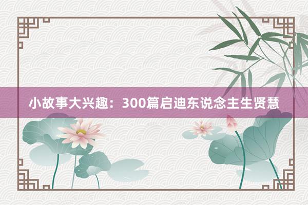 小故事大兴趣：300篇启迪东说念主生贤慧